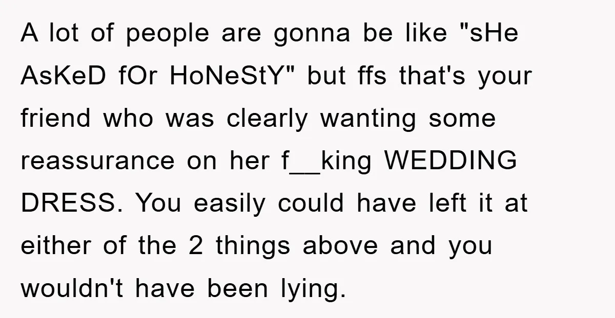 A lot of people are gonna be like "sHe AsKeD fOr HoNeStY" but ffs that's your friend who was clearly wanting some reassurance on her f__king WEDDING DRESS. You easily...