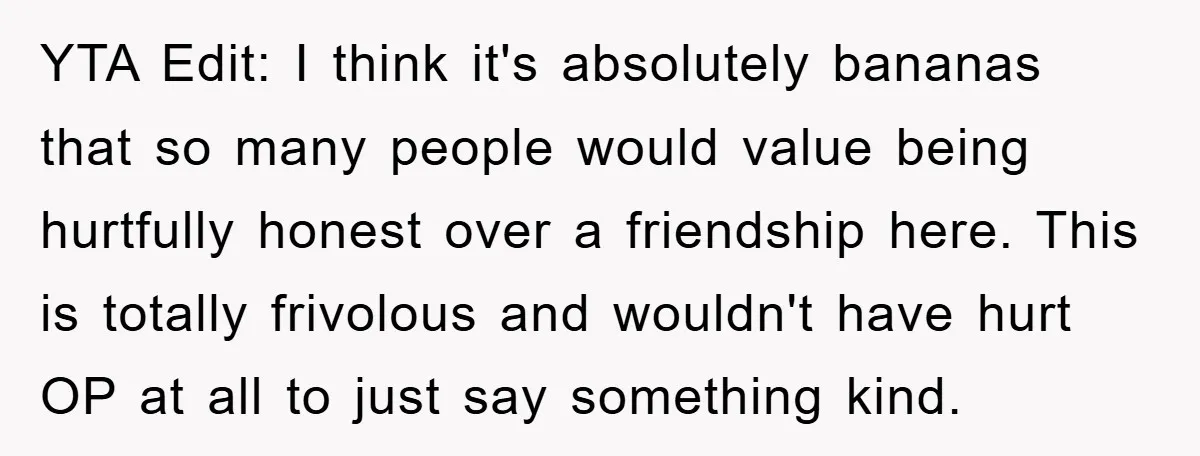 YTA Edit: I think it's absolutely bananas that so many people would value being hurtfully honest over a friendship here. This is totally frivolous and wouldn't have hurt OP at...
