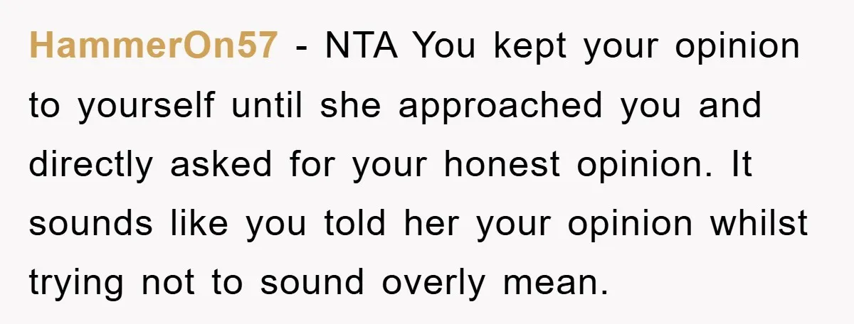 HammerOn57 − NTA You kept your opinion to yourself until she approached you and directly asked for your honest opinion. It sounds like you told her your opinion whilst trying...
