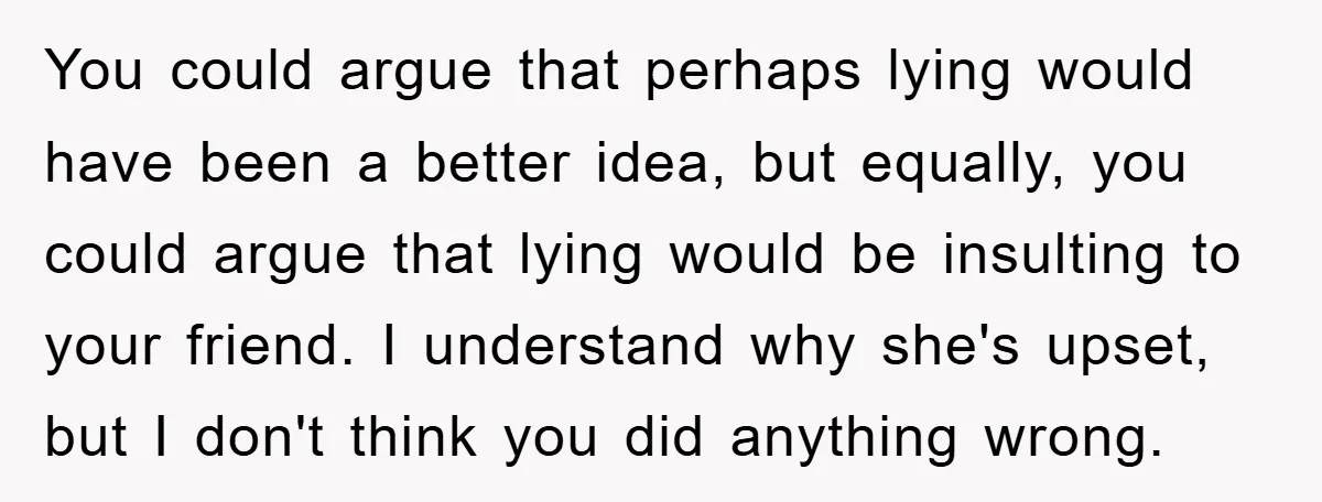You could argue that perhaps lying would have been a better idea, but equally, you could argue that lying would be insulting to your friend. I understand why she's upset,...
