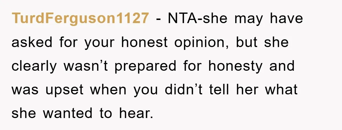 TurdFerguson1127 − NTA-she may have asked for your honest opinion, but she clearly wasn’t prepared for honesty and was upset when you didn’t tell her what she wanted to hear.