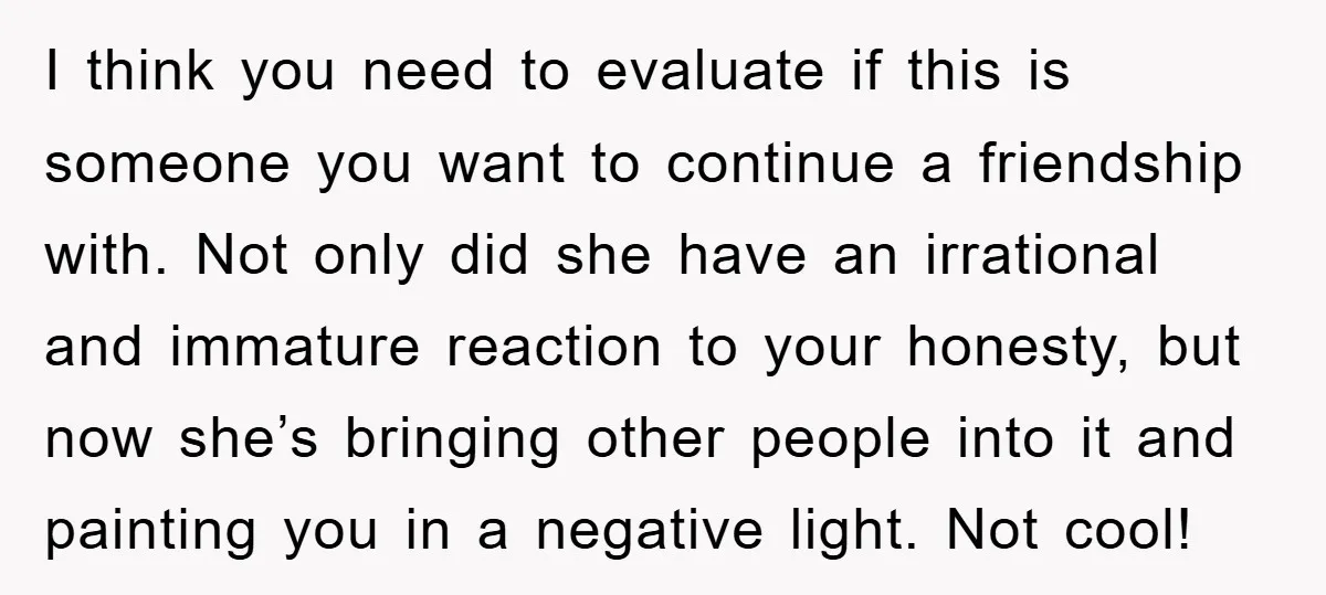 I think you need to evaluate if this is someone you want to continue a friendship with. Not only did she have an irrational and immature reaction to your honesty,...