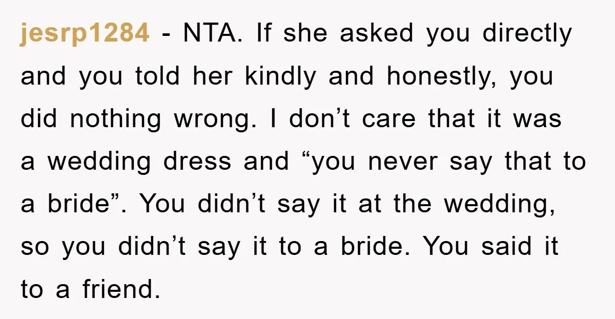 jesrp1284 − NTA. If she asked you directly and you told her kindly and honestly, you did nothing wrong. I don’t care that it was a wedding dress and “you...
