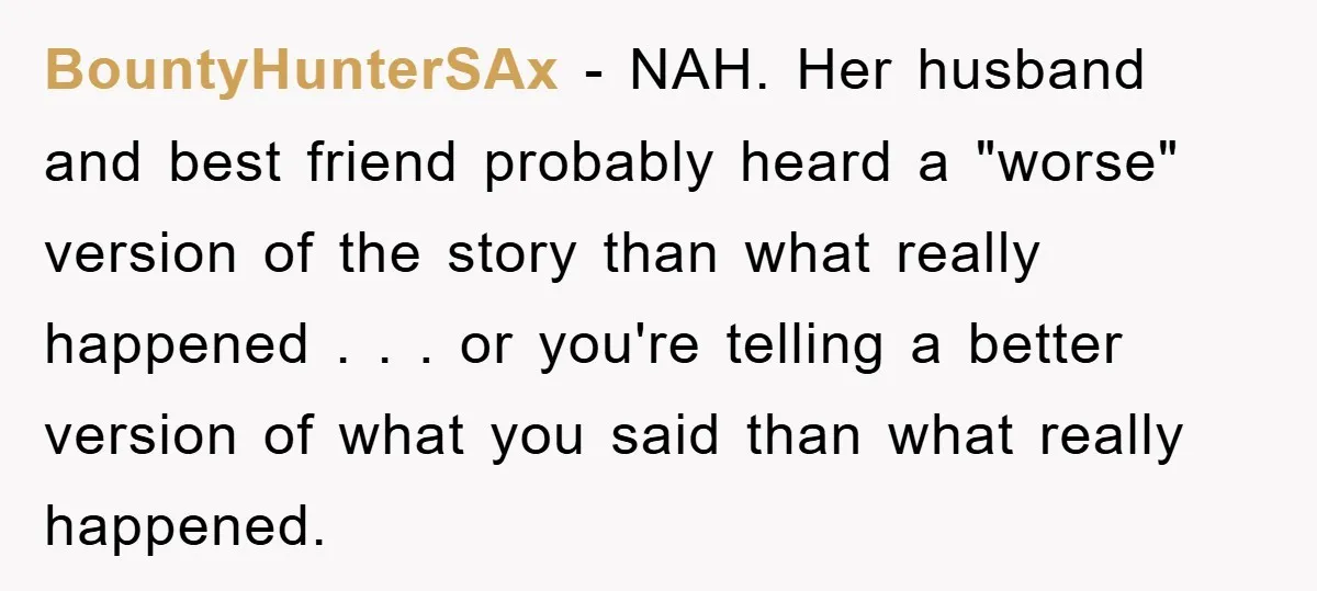 BountyHunterSAx − NAH. Her husband and best friend probably heard a "worse" version of the story than what really happened . . . or you're telling a better version of...