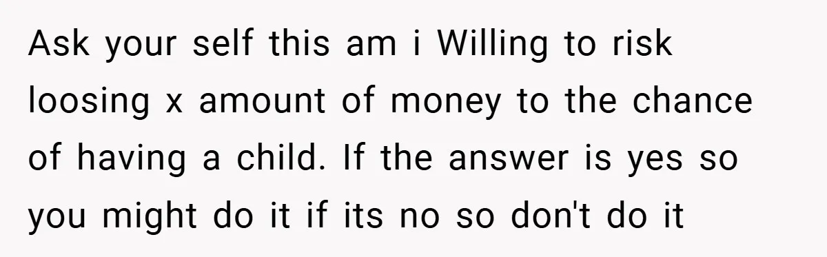 Ask your self this am i Willing to risk loosing x amount of money to the chance of having a child. If the answer is yes so you might do...