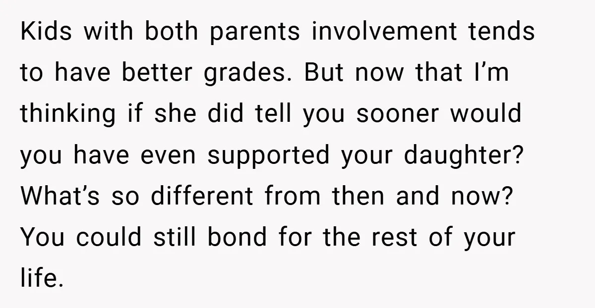 Kids with both parents involvement tends to have better grades. But now that I’m thinking if she did tell you sooner would you have even supported your daughter? What’s so...