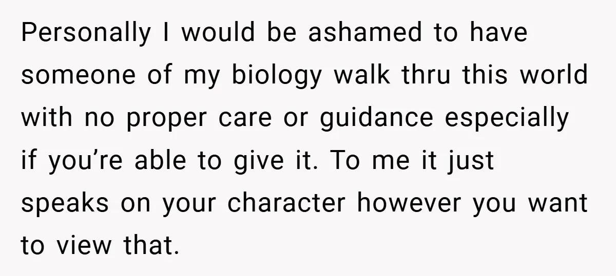 Personally I would be ashamed to have someone of my biology walk thru this world with no proper care or guidance especially if you’re able to give it. To me...