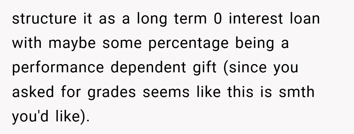 structure it as a long term 0 interest loan with maybe some percentage being a performance dependent gift (since you asked for grades seems like this is smth you'd like).