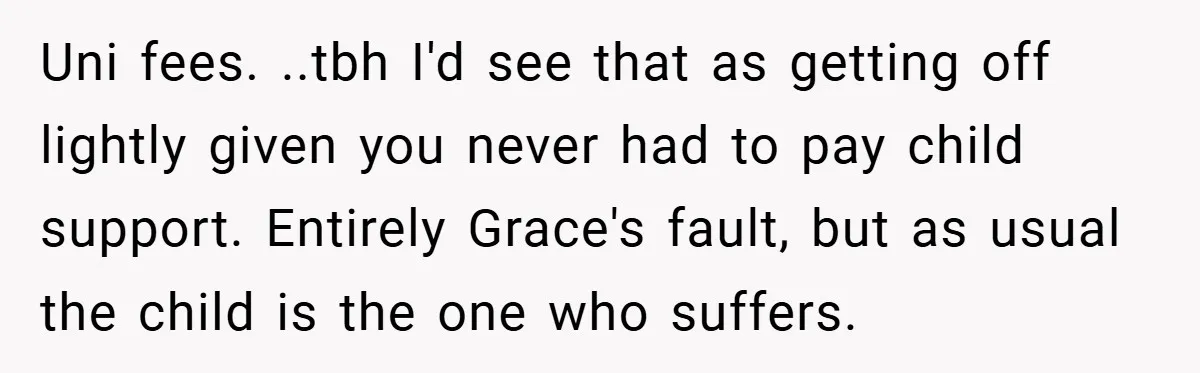 Uni fees. ..tbh I'd see that as getting off lightly given you never had to pay child support. Entirely Grace's fault, but as usual the child is the one who...