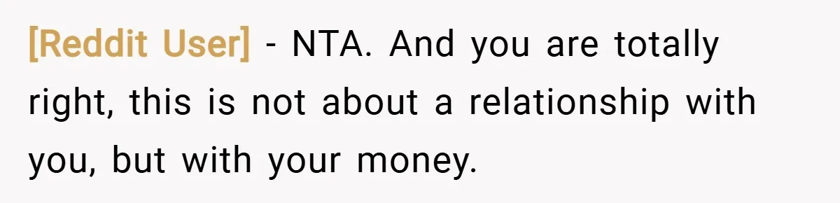 [Reddit User] − NTA. And you are totally right, this is not about a relationship with you, but with your money.