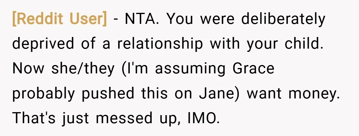 [Reddit User] − NTA. You were deliberately deprived of a relationship with your child. Now she/they (I'm assuming Grace probably pushed this on Jane) want money. That's just messed up,...