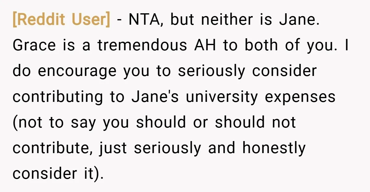 [Reddit User] − NTA, but neither is Jane. Grace is a tremendous AH to both of you. I do encourage you to seriously consider contributing to Jane's university expenses (not...