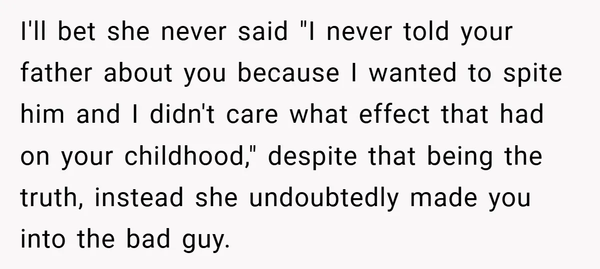 I'll bet she never said "I never told your father about you because I wanted to spite him and I didn't care what effect that had on your childhood," despite...