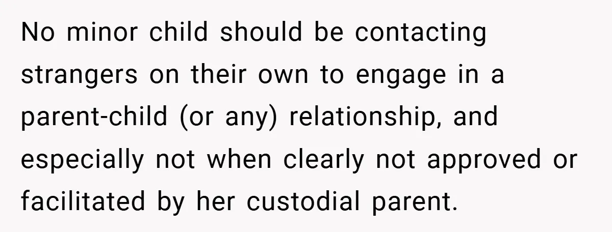 No minor child should be contacting strangers on their own to engage in a parent-child (or any) relationship, and especially not when clearly not approved or facilitated by her custodial...