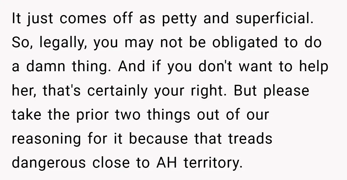 It just comes off as petty and superficial. So, legally, you may not be obligated to do a damn thing. And if you don't want to help her, that's certainly...