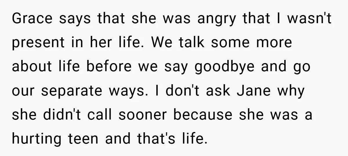 Grace says that she was angry that I wasn't present in her life. We talk some more about life before we say goodbye and go our separate ways. I don't...