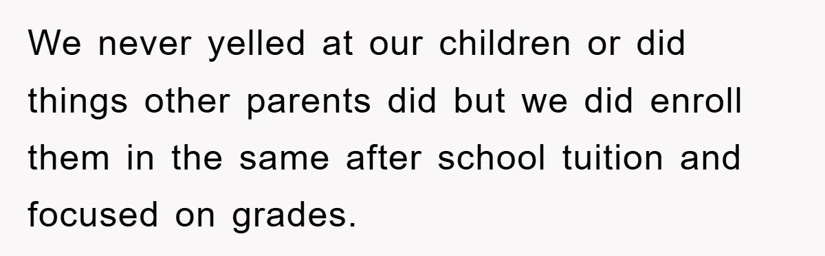 We never yelled at our children or did things other parents did but we did enroll them in the same after school tuition and focused on grades.