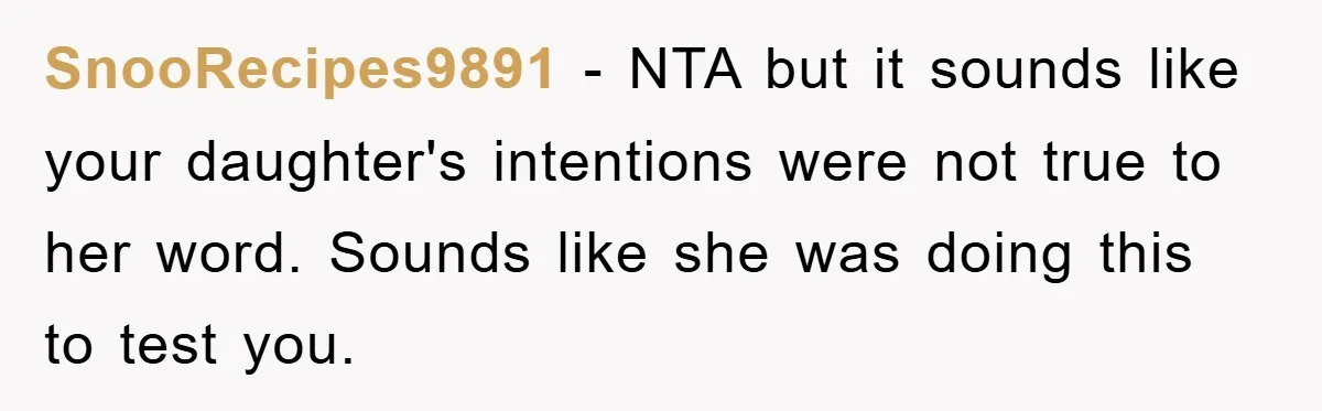 SnooRecipes9891 − NTA but it sounds like your daughter's intentions were not true to her word. Sounds like she was doing this to test you.