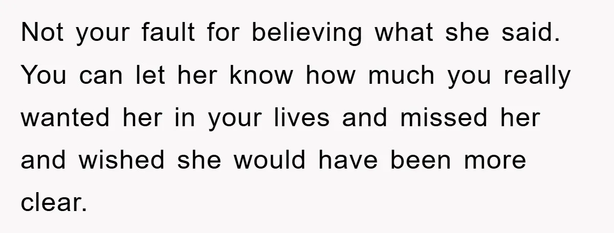 Not your fault for believing what she said. You can let her know how much you really wanted her in your lives and missed her and wished she would have...