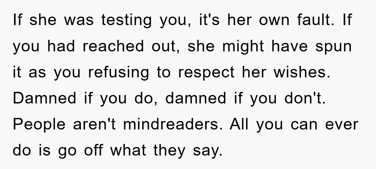 If she was testing you, it's her own fault. If you had reached out, she might have spun it as you refusing to respect her wishes. Damned if you do,...