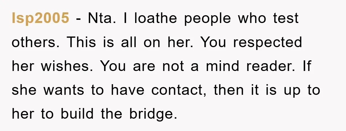lsp2005 − Nta. I loathe people who test others. This is all on her. You respected her wishes. You are not a mind reader. If she wants to have contact,...