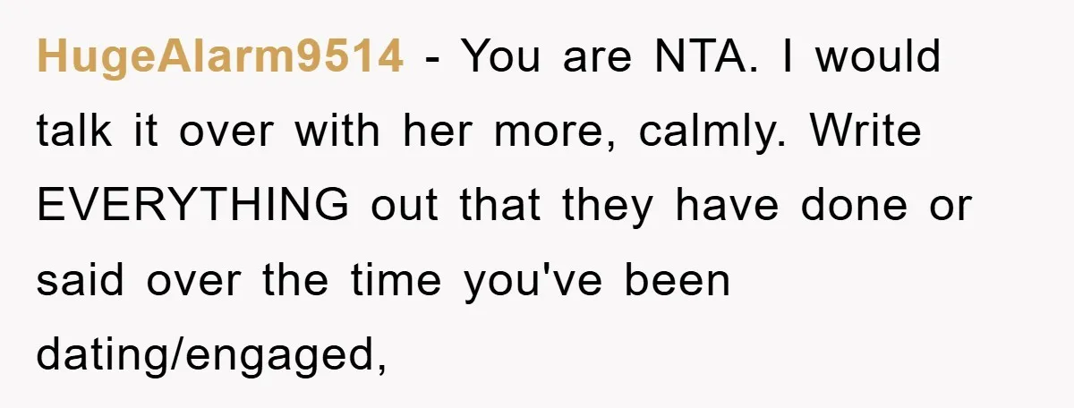 HugeAlarm9514 − You are NTA. I would talk it over with her more, calmly. Write EVERYTHING out that they have done or said over the time you've been dating/engaged,
