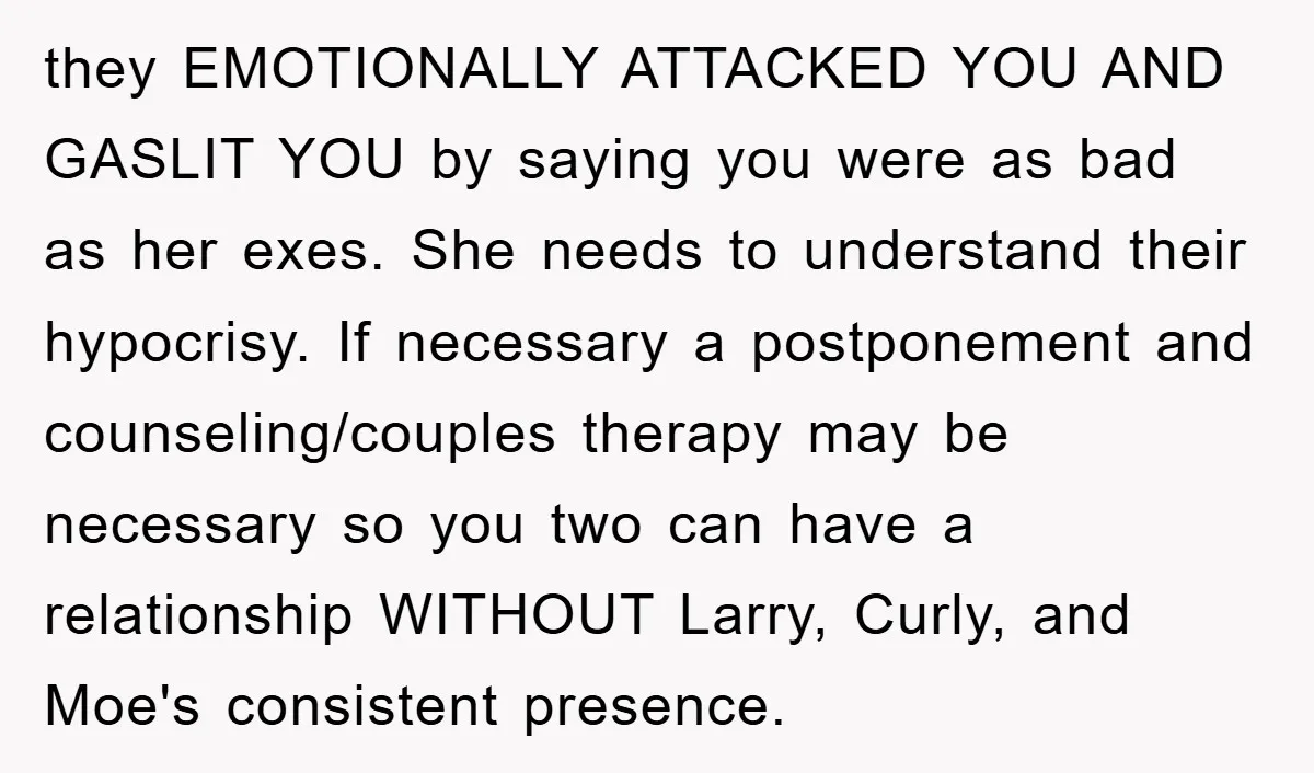they EMOTIONALLY ATTACKED YOU AND GASLIT YOU by saying you were as bad as her exes. She needs to understand their hypocrisy. If necessary a postponement and counseling/couples therapy may...