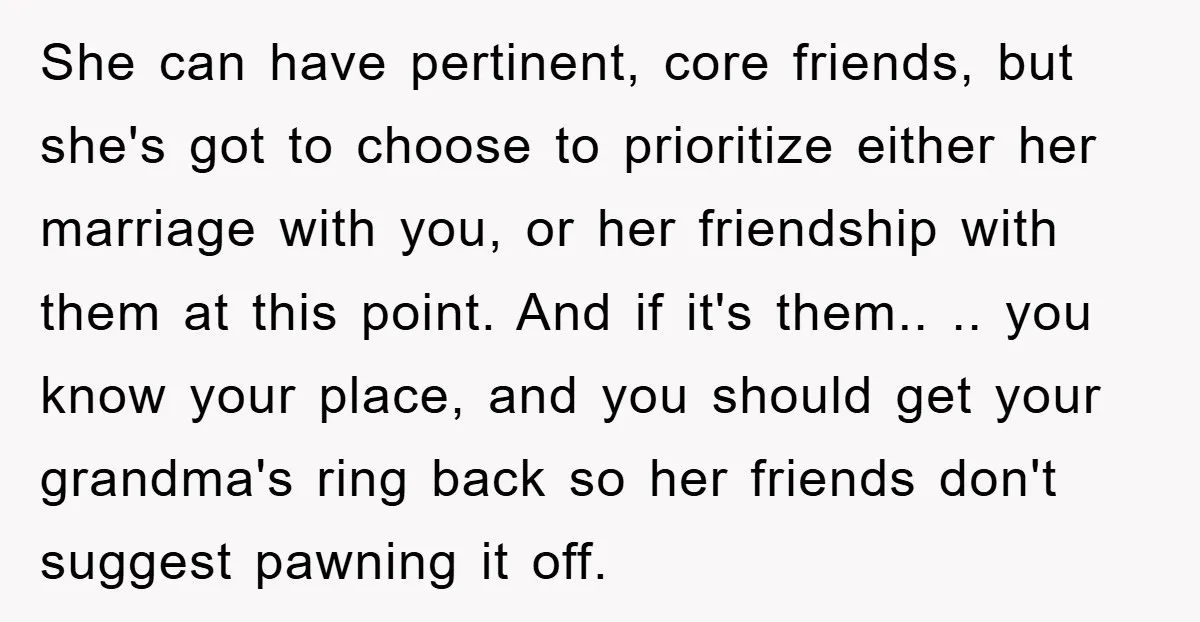 She can have pertinent, core friends, but she's got to choose to prioritize either her marriage with you, or her friendship with them at this point. And if it's them.....