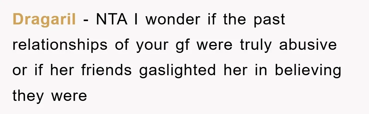 Dragaril − NTA I wonder if the past relationships of your gf were truly abusive or if her friends gaslighted her in believing they were