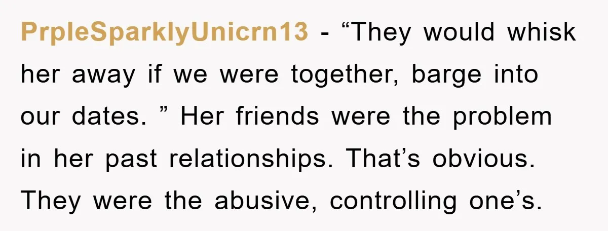 PrpleSparklyUnicrn13 − “They would whisk her away if we were together, barge into our dates. ” Her friends were the problem in her past relationships. That’s obvious. They were the...