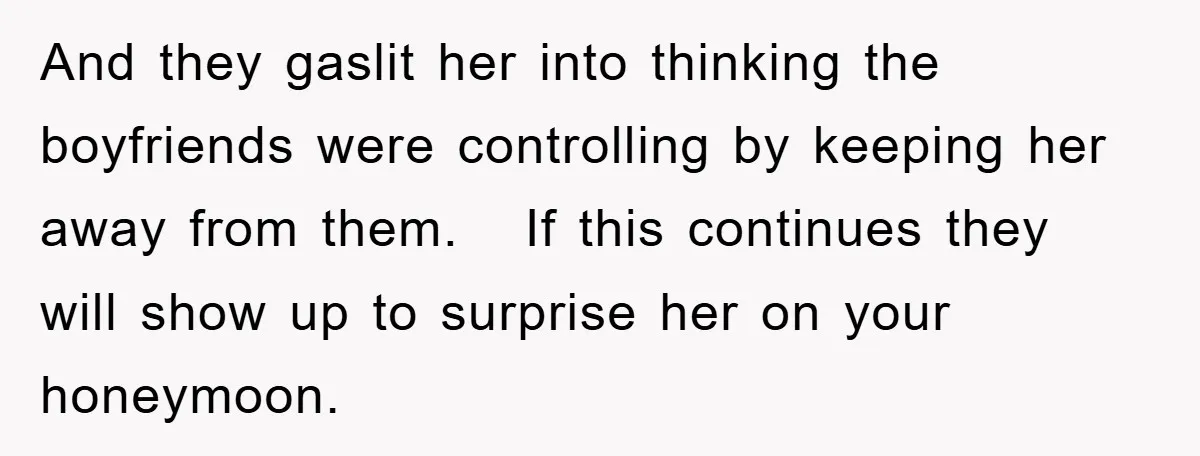 And they gaslit her into thinking the boyfriends were controlling by keeping her away from them.   If this continues they will show up to surprise her on your honeymoon.