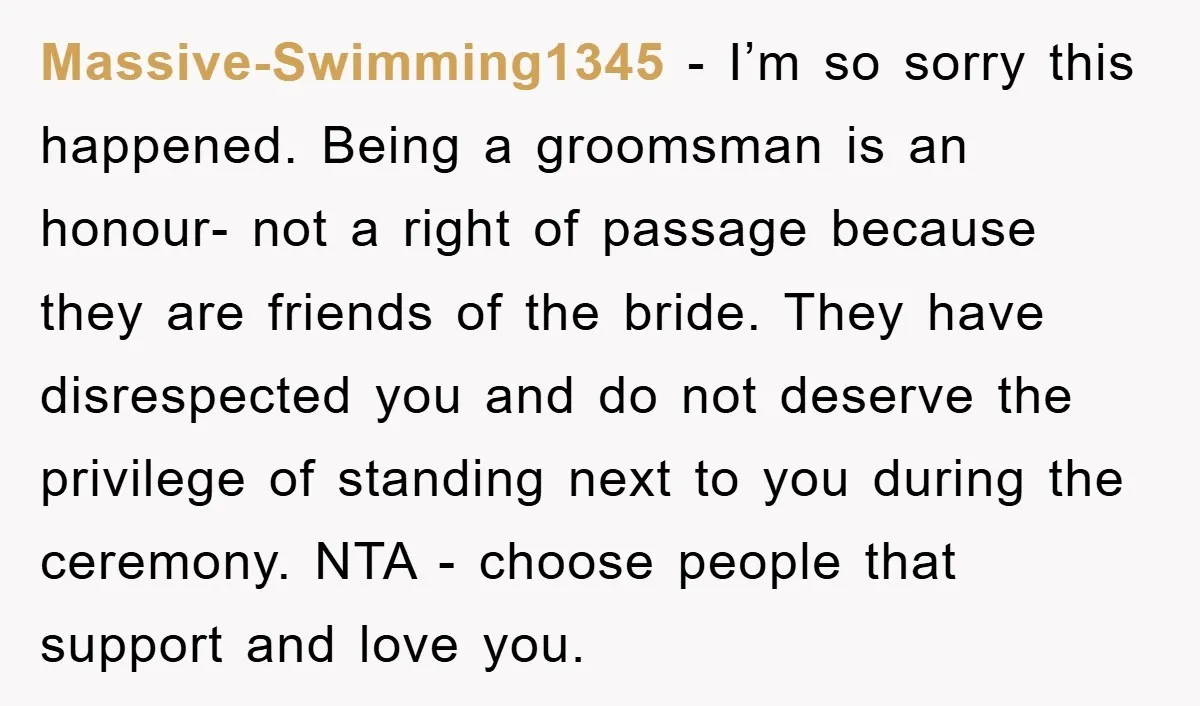 Massive-Swimming1345 − I’m so sorry this happened. Being a groomsman is an honour- not a right of passage because they are friends of the bride. They have disrespected you and...