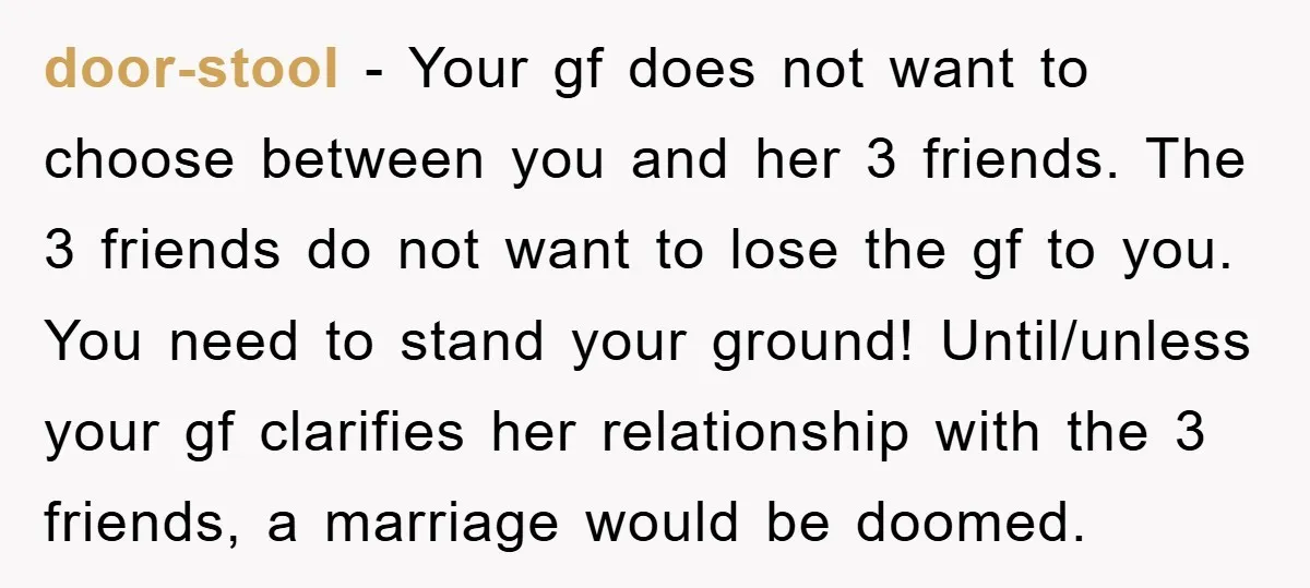 door-stool − Your gf does not want to choose between you and her 3 friends. The 3 friends do not want to lose the gf to you. You need to...