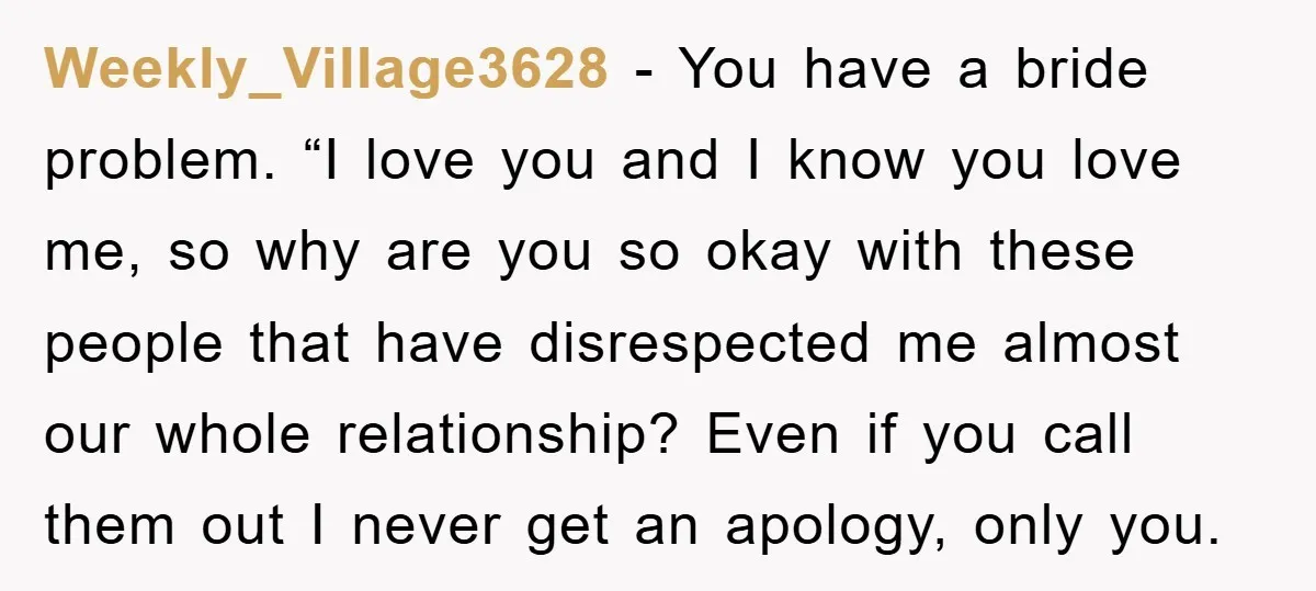 Weekly_Village3628 − You have a bride problem. “I love you and I know you love me, so why are you so okay with these people that have disrespected me almost...