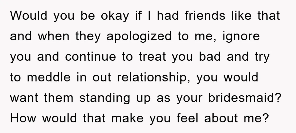 Would you be okay if I had friends like that and when they apologized to me, ignore you and continue to treat you bad and try to meddle in out...
