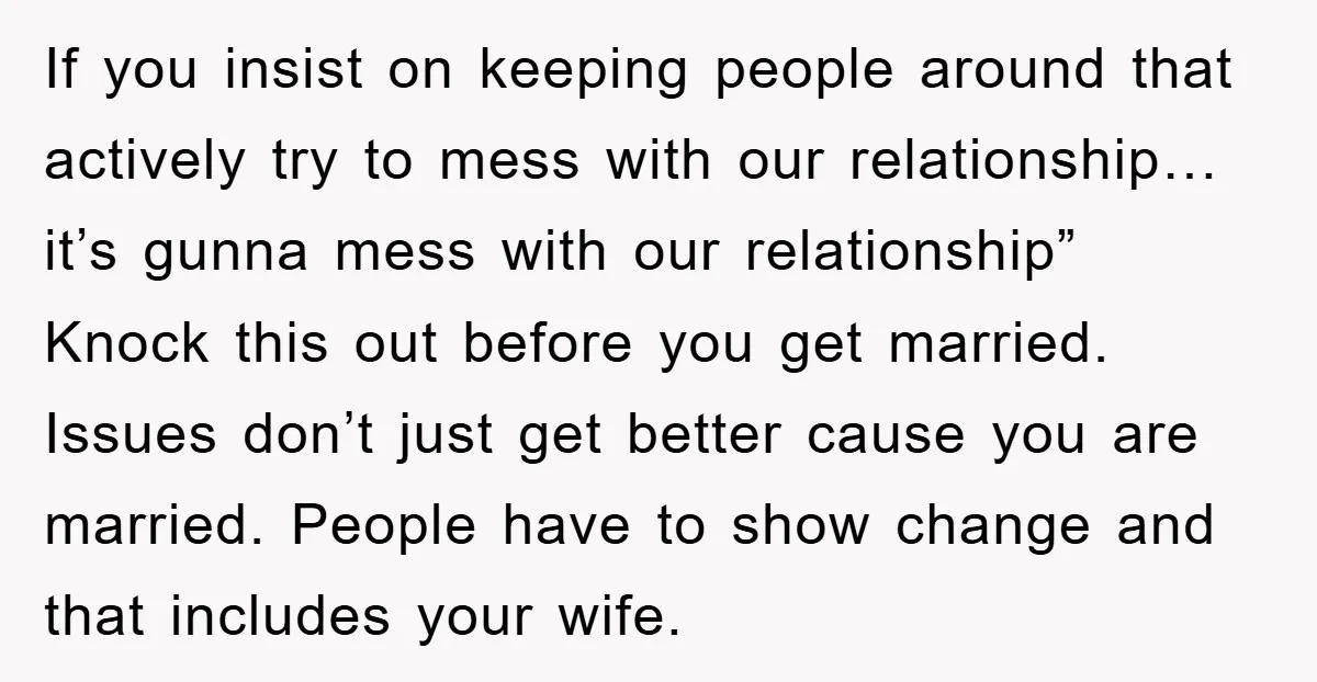 If you insist on keeping people around that actively try to mess with our relationship… it’s gunna mess with our relationship” Knock this out before you get married. Issues don’t...