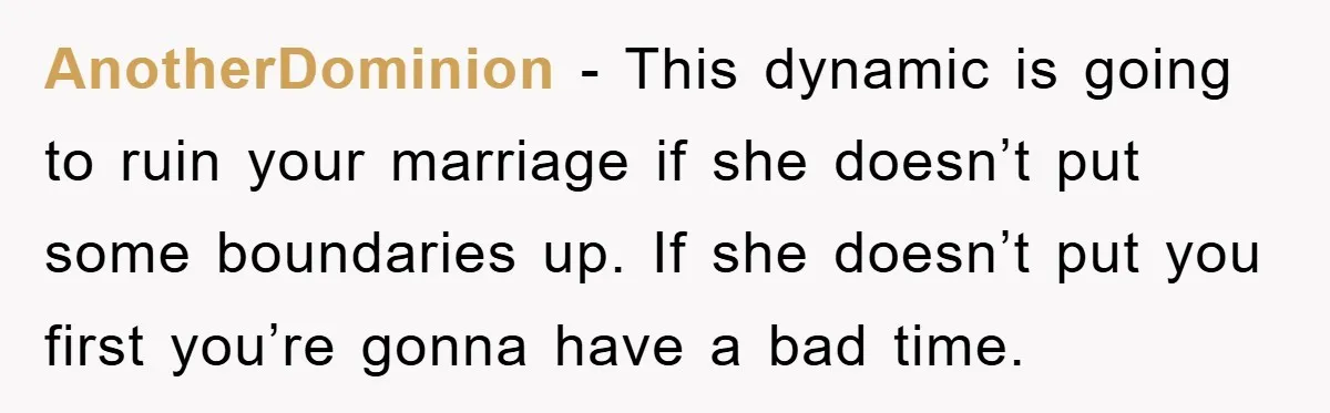 AnotherDominion − This dynamic is going to ruin your marriage if she doesn’t put some boundaries up. If she doesn’t put you first you’re gonna have a bad time.