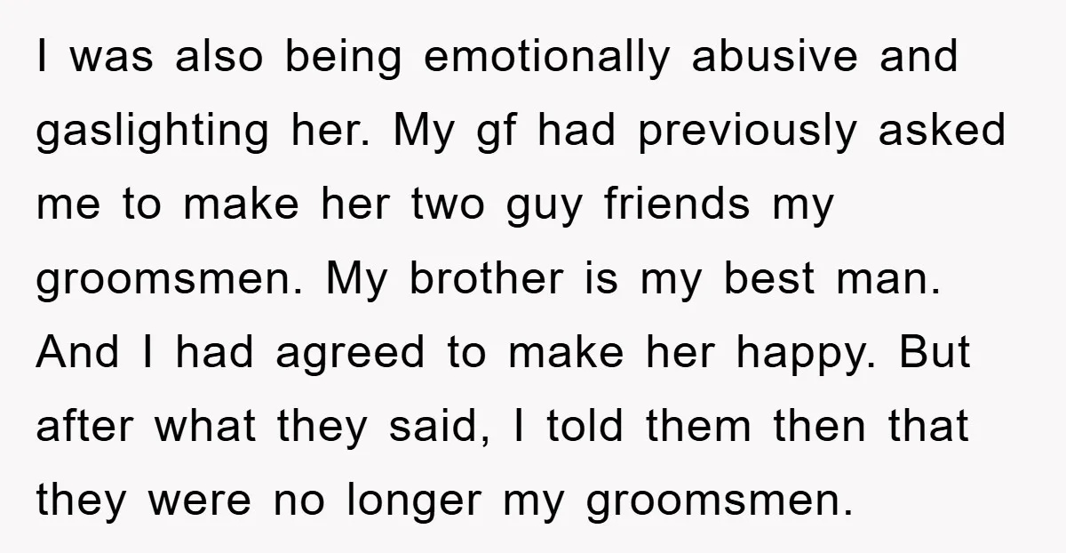 I was also being emotionally abusive and gaslighting her. My gf had previously asked me to make her two guy friends my groomsmen. My brother is my best man. And...