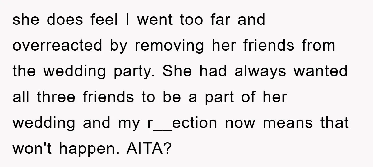 she does feel I went too far and overreacted by removing her friends from the wedding party. She had always wanted all three friends to be a part of her...