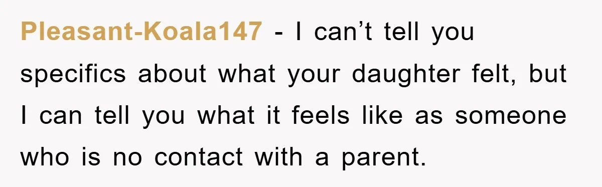 Pleasant-Koala147 − I can’t tell you specifics about what your daughter felt, but I can tell you what it feels like as someone who is no contact with a parent.