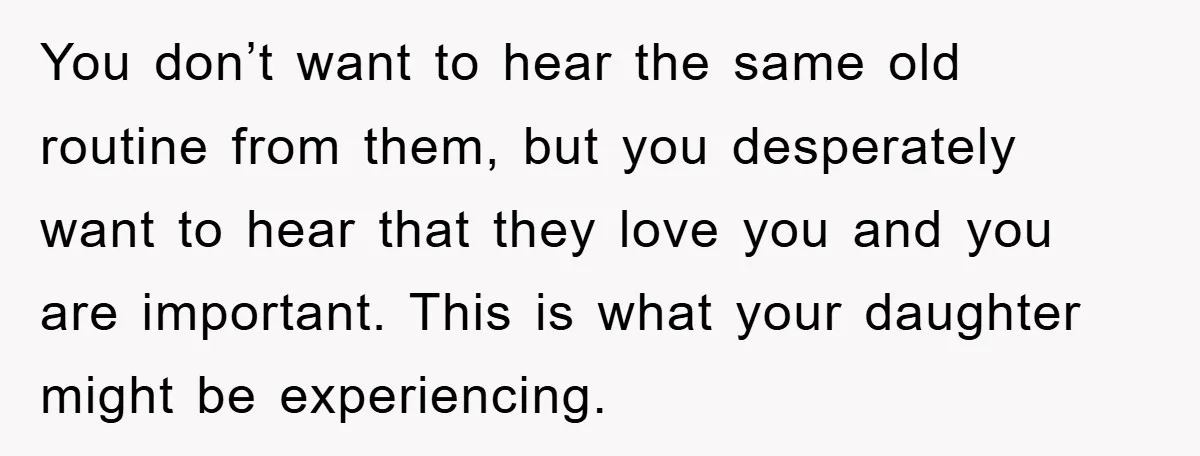 You don’t want to hear the same old routine from them, but you desperately want to hear that they love you and you are important. This is what your daughter...