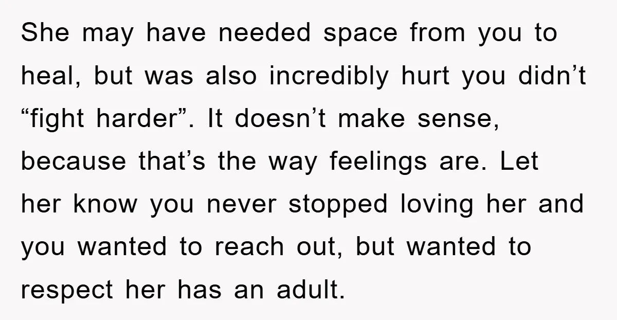 She may have needed space from you to heal, but was also incredibly hurt you didn’t “fight harder”. It doesn’t make sense, because that’s the way feelings are. Let her...