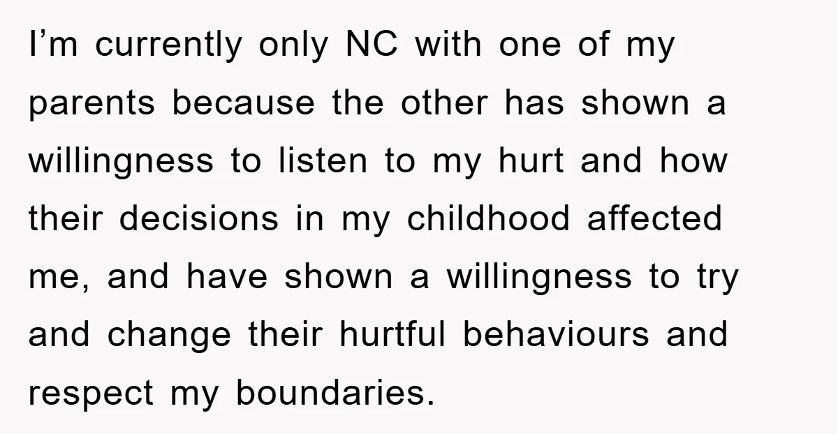 I’m currently only NC with one of my parents because the other has shown a willingness to listen to my hurt and how their decisions in my childhood affected me,...