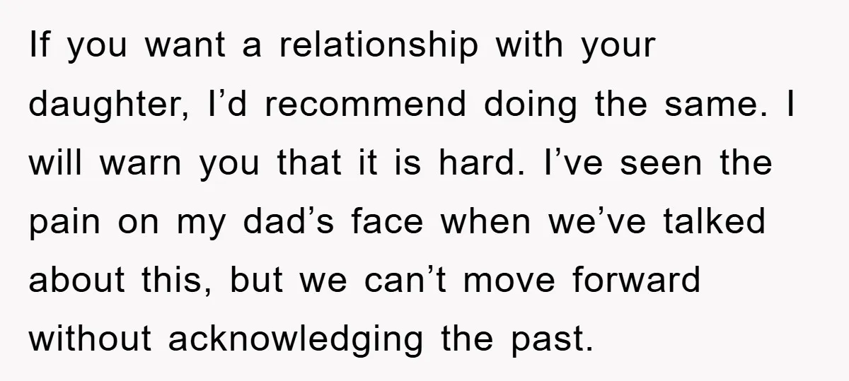 If you want a relationship with your daughter, I’d recommend doing the same. I will warn you that it is hard. I’ve seen the pain on my dad’s face when...
