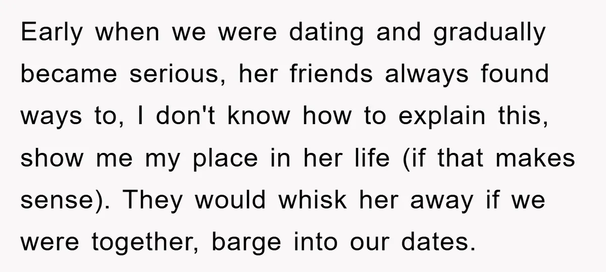 Early when we were dating and gradually became serious, her friends always found ways to, I don't know how to explain this, show me my place in her life (if...