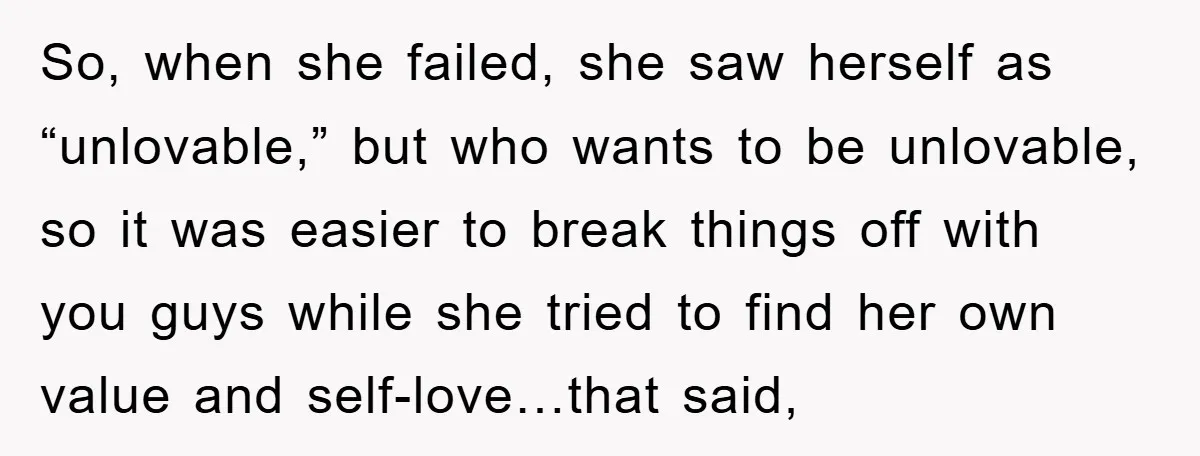 So, when she failed, she saw herself as “unlovable,” but who wants to be unlovable, so it was easier to break things off with you guys while she tried to...