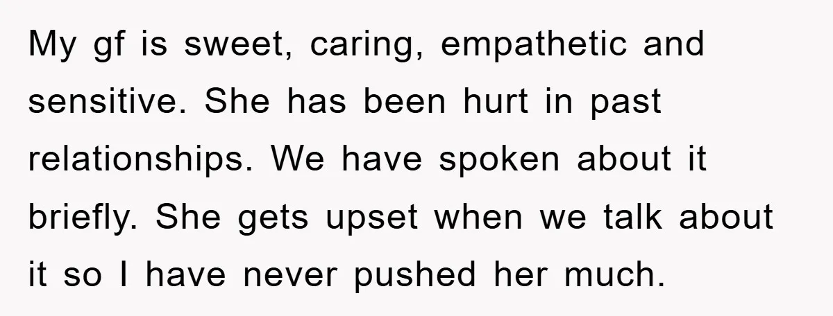 My gf is sweet, caring, empathetic and sensitive. She has been hurt in past relationships. We have spoken about it briefly. She gets upset when we talk about it so...