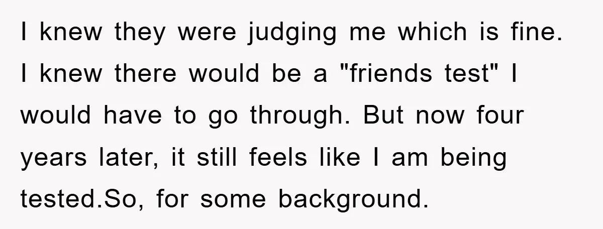I knew they were judging me which is fine. I knew there would be a "friends test" I would have to go through. But now four years later, it still...