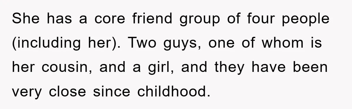 She has a core friend group of four people (including her). Two guys, one of whom is her cousin, and a girl, and they have been very close since childhood.