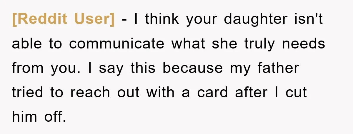 [Reddit User] − I think your daughter isn't able to communicate what she truly needs from you. I say this because my father tried to reach out with a card...
